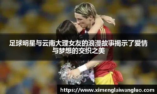 足球明星与云南大理女友的浪漫故事揭示了爱情与梦想的交织之美